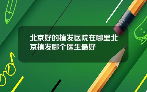 北京好的植发医院在哪里北京植发哪个医生最好