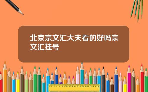北京宗文汇大夫看的好吗宗文汇挂号