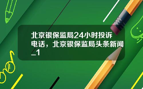 北京银保监局24小时投诉电话，北京银保监局头条新闻_1