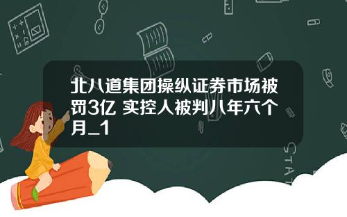 北八道集团操纵证券市场被罚3亿 实控人被判八年六个月_1