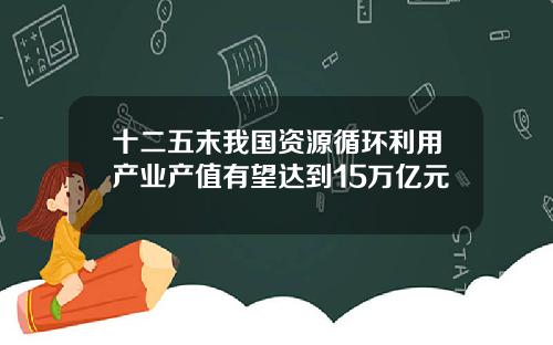 十二五末我国资源循环利用产业产值有望达到15万亿元