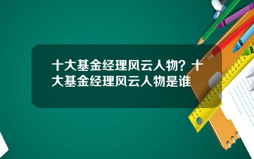 十大基金经理风云人物？十大基金经理风云人物是谁