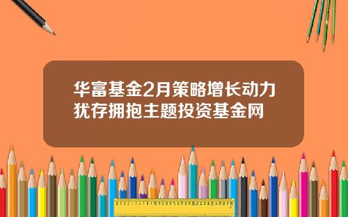 华富基金2月策略增长动力犹存拥抱主题投资基金网