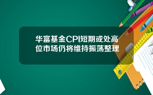 华富基金CPI短期或处高位市场仍将维持振荡整理