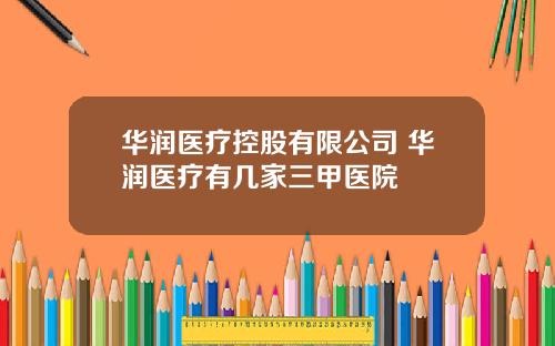 华润医疗控股有限公司 华润医疗有几家三甲医院