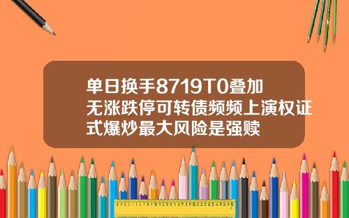 单日换手8719T0叠加无涨跌停可转债频频上演权证式爆炒最大风险是强赎