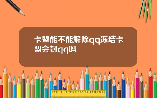 卡盟能不能解除qq冻结卡盟会封qq吗