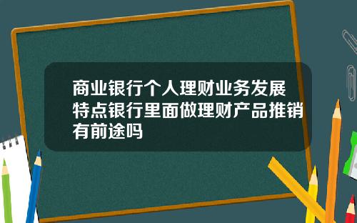 商业银行个人理财业务发展特点银行里面做理财产品推销有前途吗