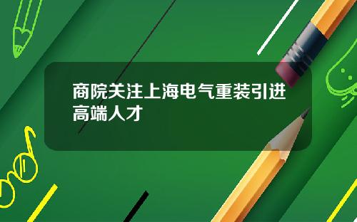商院关注上海电气重装引进高端人才