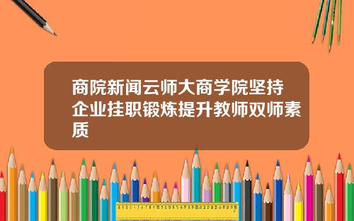 商院新闻云师大商学院坚持企业挂职锻炼提升教师双师素质