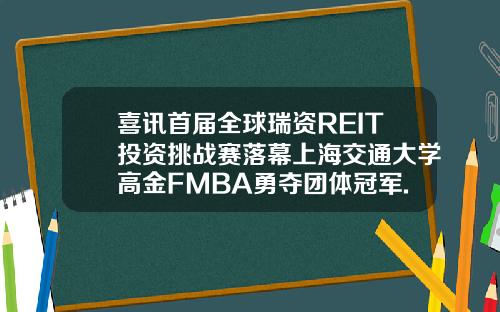 喜讯首届全球瑞资REIT投资挑战赛落幕上海交通大学高金FMBA勇夺团体冠军.