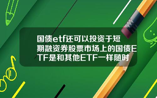 国债etf还可以投资于短期融资券股票市场上的国债ETF是和其他ETF一样随时可以买卖吗