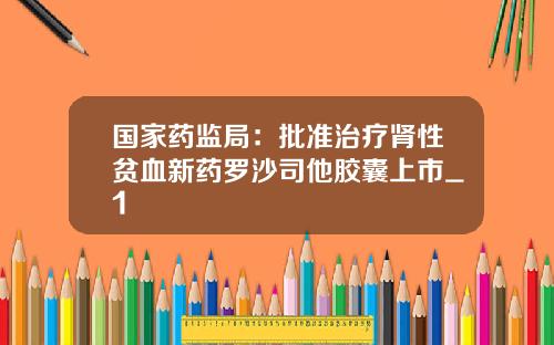 国家药监局：批准治疗肾性贫血新药罗沙司他胶囊上市_1