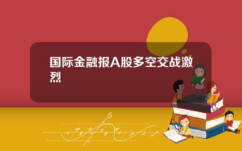 国际金融报A股多空交战激烈