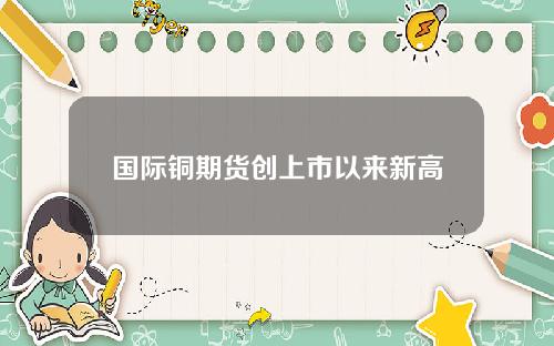 国际铜期货创上市以来新高