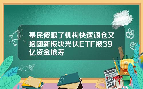 基民傻眼了机构快速调仓又抱团新板块光伏ETF被39亿资金抢筹