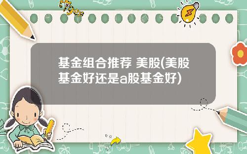 基金组合推荐 美股(美股基金好还是a股基金好)