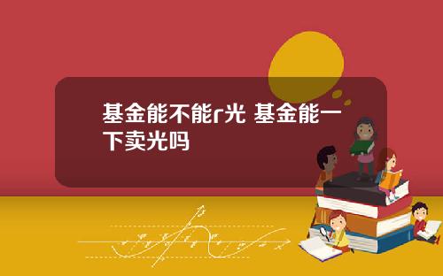 基金能不能r光 基金能一下卖光吗