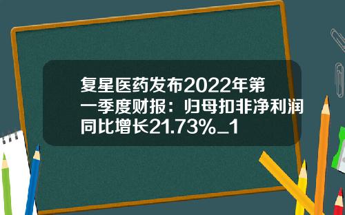 复星医药发布2022年第一季度财报：归母扣非净利润同比增长21.73%_1