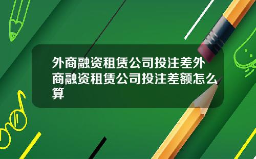 外商融资租赁公司投注差外商融资租赁公司投注差额怎么算