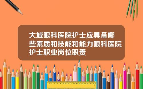 大城眼科医院护士应具备哪些素质和技能和能力眼科医院护士职业岗位职责