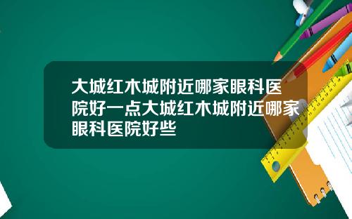 大城红木城附近哪家眼科医院好一点大城红木城附近哪家眼科医院好些