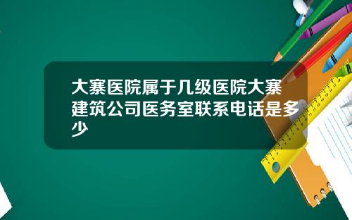 大寨医院属于几级医院大寨建筑公司医务室联系电话是多少