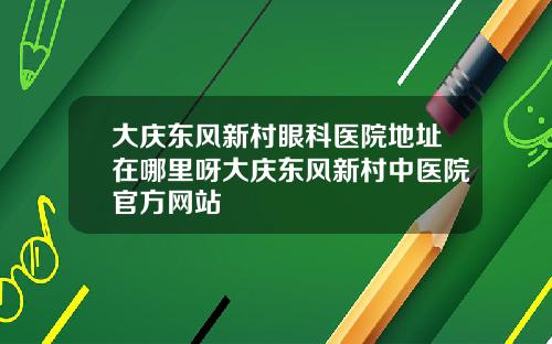 大庆东风新村眼科医院地址在哪里呀大庆东风新村中医院官方网站