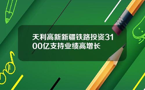 天利高新新疆铁路投资3100亿支持业绩高增长