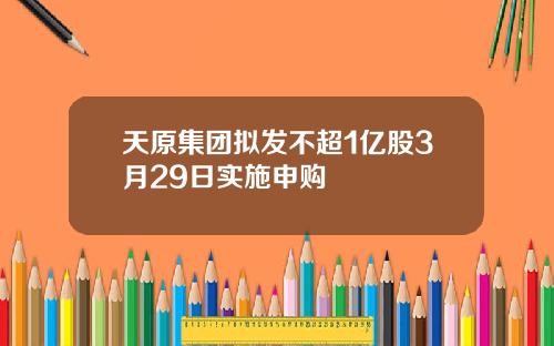 天原集团拟发不超1亿股3月29日实施申购