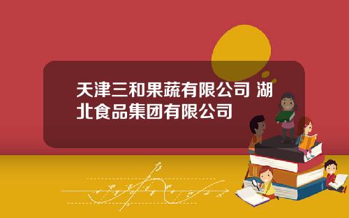 天津三和果蔬有限公司 湖北食品集团有限公司