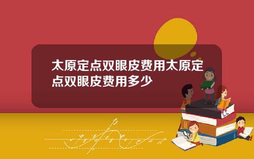 太原定点双眼皮费用太原定点双眼皮费用多少