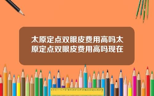 太原定点双眼皮费用高吗太原定点双眼皮费用高吗现在