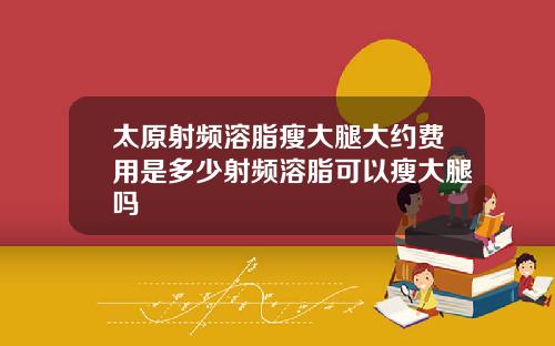 太原射频溶脂瘦大腿大约费用是多少射频溶脂可以瘦大腿吗