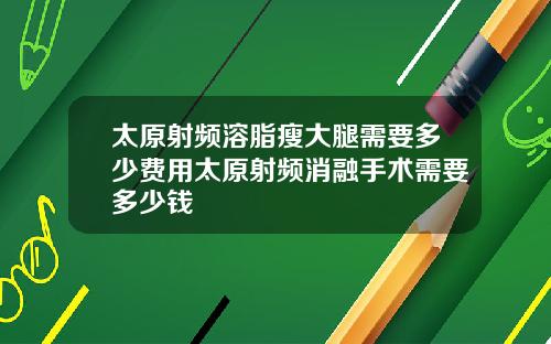 太原射频溶脂瘦大腿需要多少费用太原射频消融手术需要多少钱