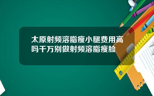 太原射频溶脂瘦小腿费用高吗千万别做射频溶脂瘦脸