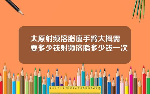 太原射频溶脂瘦手臂大概需要多少钱射频溶脂多少钱一次