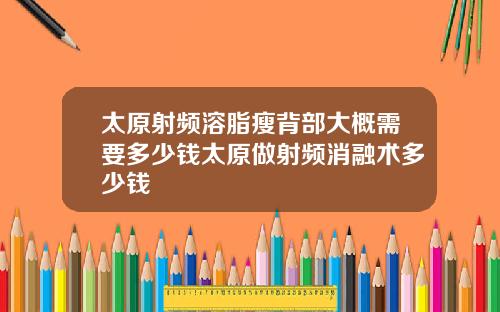 太原射频溶脂瘦背部大概需要多少钱太原做射频消融术多少钱