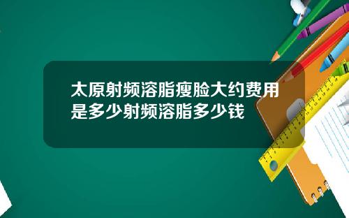 太原射频溶脂瘦脸大约费用是多少射频溶脂多少钱