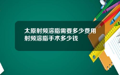 太原射频溶脂需要多少费用射频溶脂手术多少钱