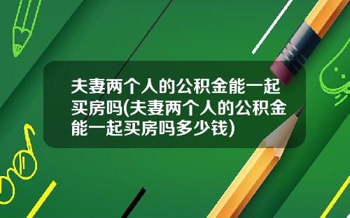 夫妻两个人的公积金能一起买房吗(夫妻两个人的公积金能一起买房吗多少钱)