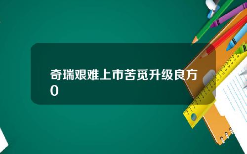 奇瑞艰难上市苦觅升级良方0