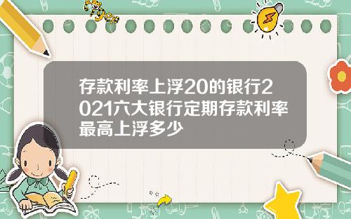 存款利率上浮20的银行2021六大银行定期存款利率最高上浮多少