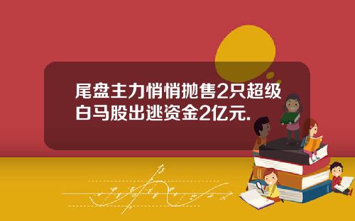 尾盘主力悄悄抛售2只超级白马股出逃资金2亿元.