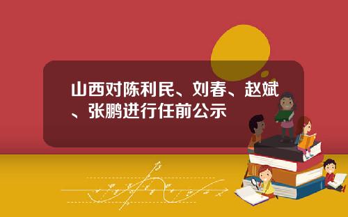 山西对陈利民、刘春、赵斌、张鹏进行任前公示