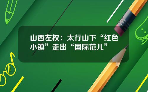 山西左权：太行山下“红色小镇”走出“国际范儿”