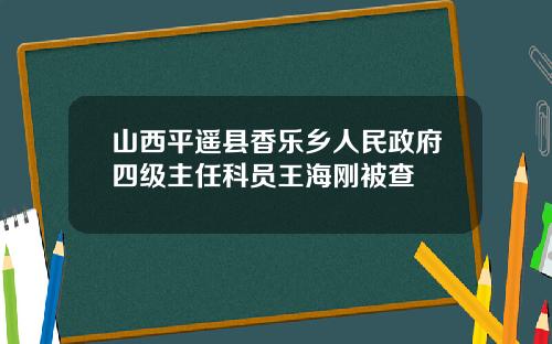 山西平遥县香乐乡人民政府四级主任科员王海刚被查