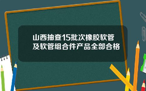山西抽查15批次橡胶软管及软管组合件产品全部合格