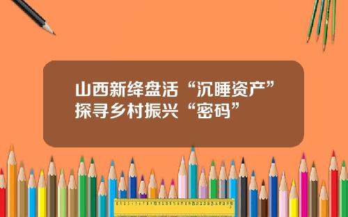 山西新绛盘活“沉睡资产”探寻乡村振兴“密码”