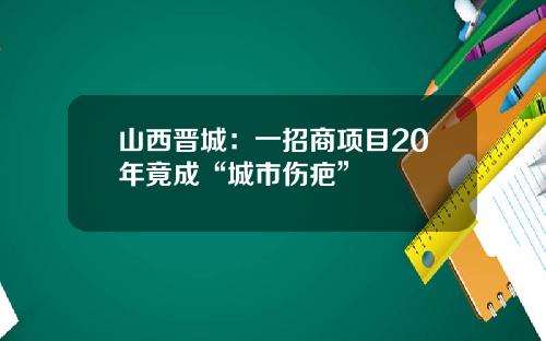 山西晋城：一招商项目20年竟成“城市伤疤”
